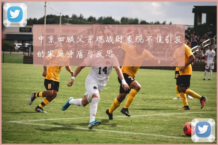 申京回顾父亲观战时表现不佳引发的家庭矛盾与反思