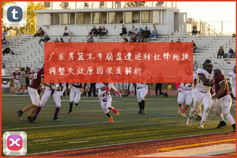 广东男篮末节崩盘遭逆转杜锋轮换调整失效原因深度解析