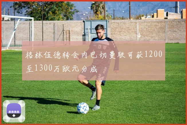 格林伍德转会内巴切曼联可获1200至1300万欧元分成