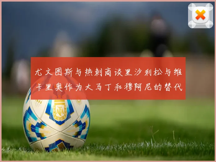 尤文图斯与热刺商谈里沙利松与维卡里奥作为大马丁和穆阿尼的替代人选