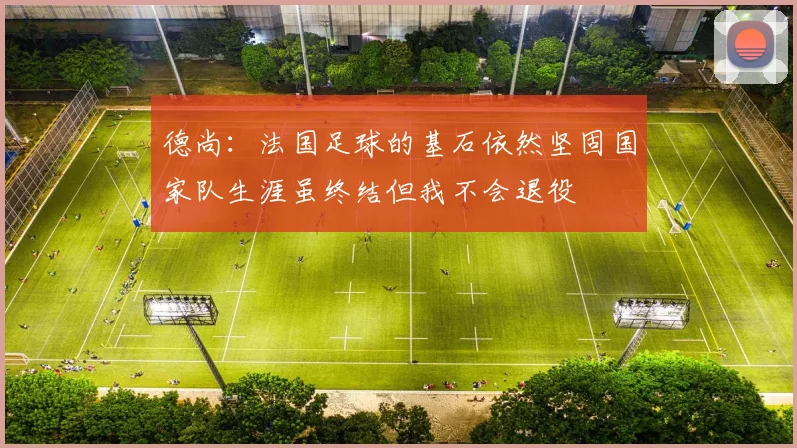 德尚：法国足球的基石依然坚固国家队生涯虽终结但我不会退役