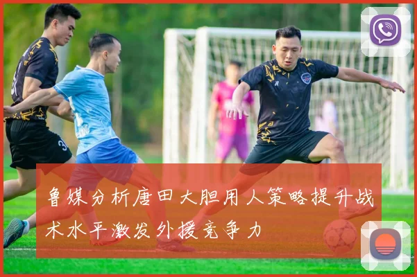鲁媒分析唐田大胆用人策略提升战术水平激发外援竞争力